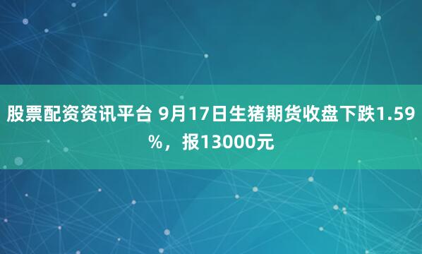 股票配资资讯平台 9月17日生猪期货收盘下跌1.59%，报13000元