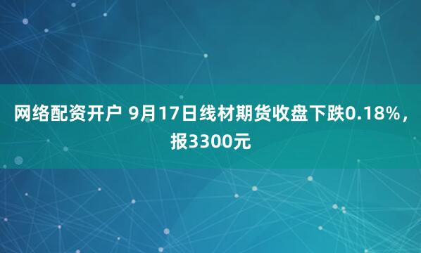 网络配资开户 9月17日线材期货收盘下跌0.18%，报3300元