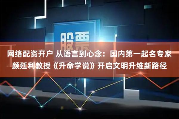 网络配资开户 从语言到心念：国内第一起名专家颜廷利教授《升命学说》开启文明升维新路径