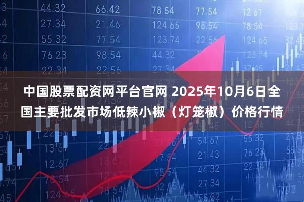 中国股票配资网平台官网 2025年10月6日全国主要批发市场低辣小椒（灯笼椒）价格行情