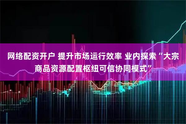 网络配资开户 提升市场运行效率 业内探索“大宗商品资源配置枢纽可信协同模式”