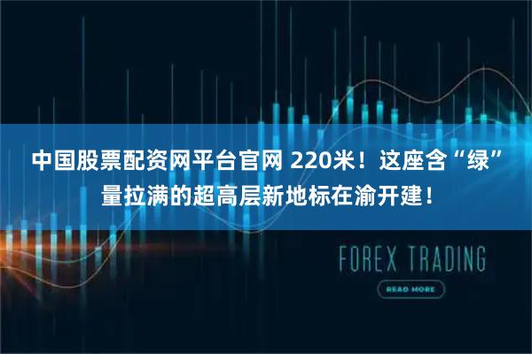 中国股票配资网平台官网 220米！这座含“绿”量拉满的超高层新地标在渝开建！