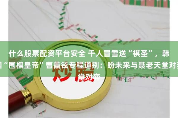 什么股票配资平台安全 千人冒雪送“棋圣”，韩国“围棋皇帝”曹薰铉专程道别：盼未来与聂老天堂对弈