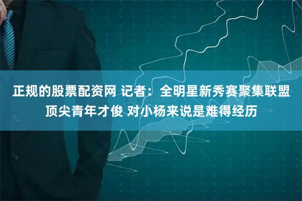 正规的股票配资网 记者：全明星新秀赛聚集联盟顶尖青年才俊 对小杨来说是难得经历