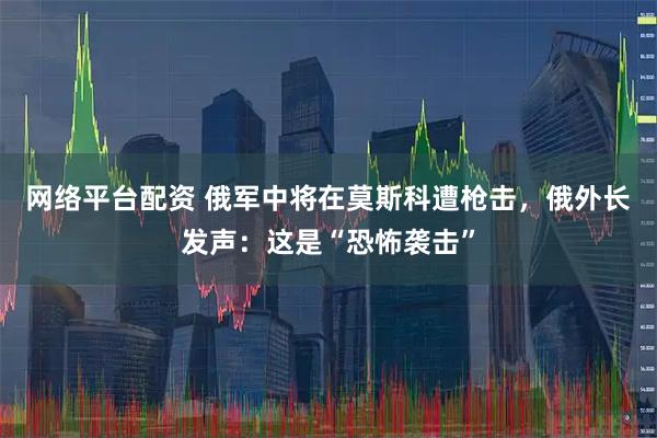 网络平台配资 俄军中将在莫斯科遭枪击，俄外长发声：这是“恐怖袭击”