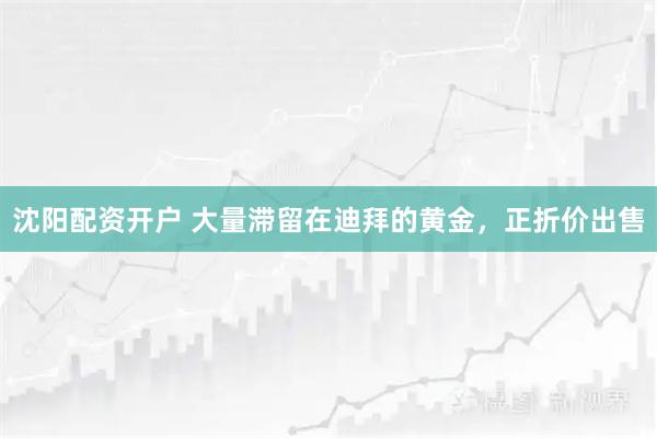 沈阳配资开户 大量滞留在迪拜的黄金，正折价出售