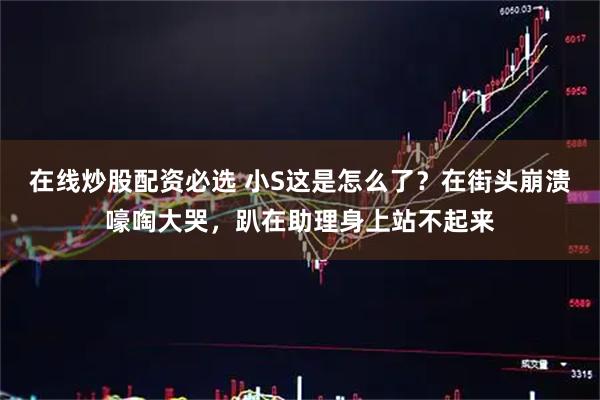 在线炒股配资必选 小S这是怎么了？在街头崩溃嚎啕大哭，趴在助理身上站不起来