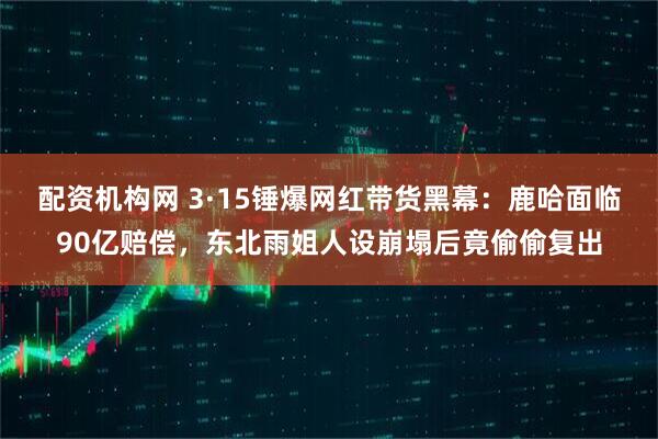 配资机构网 3·15锤爆网红带货黑幕：鹿哈面临90亿赔偿，东北雨姐人设崩塌后竟偷偷复出