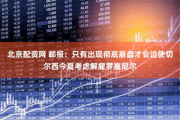 北京配资网 邮报:只有出现彻底崩盘才会迫使切尔西今夏考虑解雇罗塞尼尔