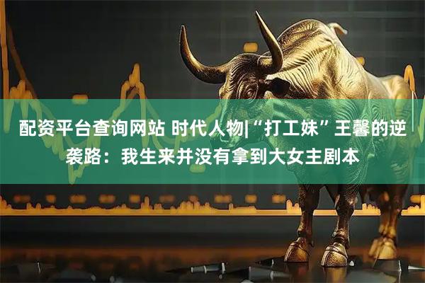配资平台查询网站 时代人物|“打工妹”王馨的逆袭路：我生来并没有拿到大女主剧本