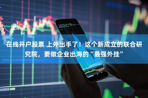 在线开户股票 上外出手了！这个新成立的联合研究院，要做企业出海的“最强外挂”