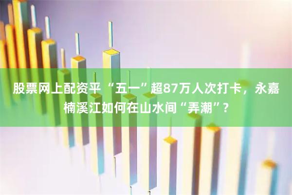 股票网上配资平 “五一”超87万人次打卡，永嘉楠溪江如何在山水间“弄潮”?