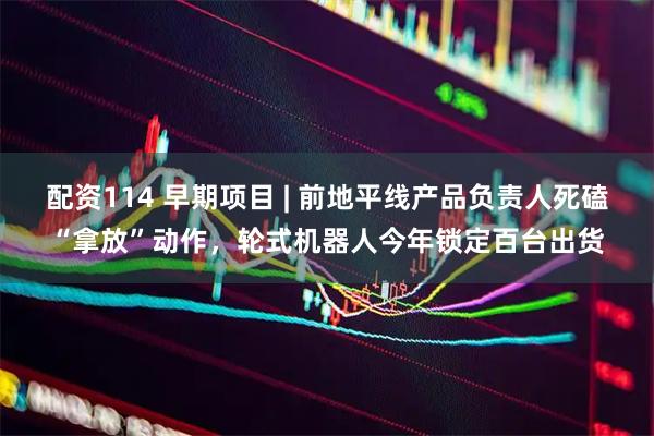 配资114 早期项目 | 前地平线产品负责人死磕“拿放”动作，轮式机器人今年锁定百台出货
