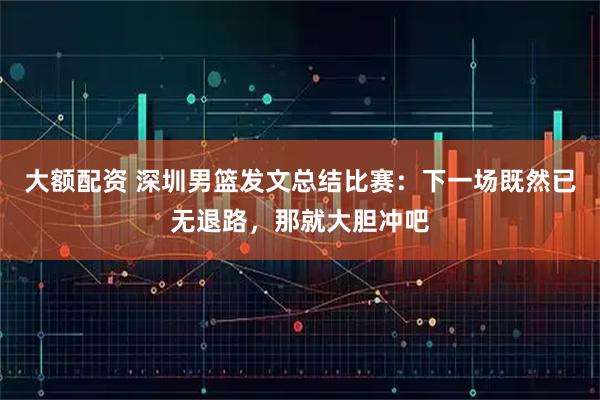 大额配资 深圳男篮发文总结比赛：下一场既然已无退路，那就大胆冲吧