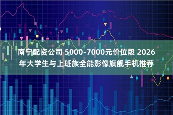 南宁配资公司 5000-7000元价位段 2026年大学生与上班族全能影像旗舰手机推荐