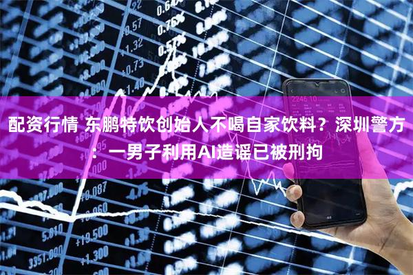 配资行情 东鹏特饮创始人不喝自家饮料？深圳警方：一男子利用AI造谣已被刑拘