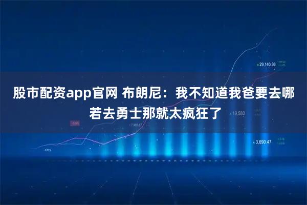 股市配资app官网 布朗尼：我不知道我爸要去哪 若去勇士那就太疯狂了