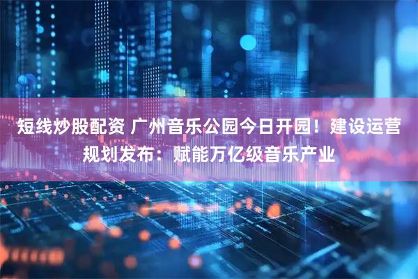 短线炒股配资 广州音乐公园今日开园！建设运营规划发布：赋能万亿级音乐产业