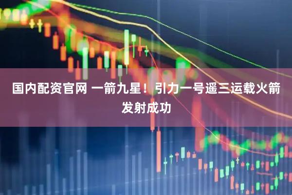 国内配资官网 一箭九星！引力一号遥三运载火箭发射成功
