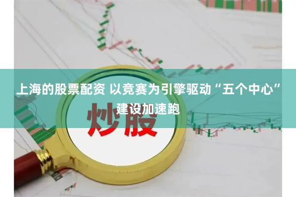上海的股票配资 以竞赛为引擎驱动“五个中心”建设加速跑